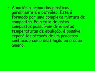 A matéria-prima dos plásticos geralmente é o petróleo. Este é formado por uma complexa mistura de compostos. Pelo fato de estes compostos possuírem diferentes temperaturas de ebulição, é possível separá-los através de um processo conhecido como destilação ou craque ameno. 
