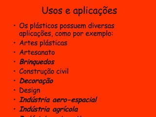 Usos e aplicações Os plásticos possuem diversas aplicações, como por exemplo: Artes plásticas  Artesanato Brinquedos   Construção civil  Decoração   Design  Indústria aero-espacial   Indústria agrícola   Indústria automotiva   Indústria farmacêutica  Indústria têxtil  Odontologia   