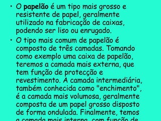 O  papelão  é um tipo mais grosso e resistente de papel, geralmente utilizado na fabricação de caixas, podendo ser liso ou enrugado. O tipo mais comum de papelão é composto de três camadas. Tomando como exemplo uma caixa de papelão, teremos a camada mais externa, que tem função de protecção e revestimento. A camada intermediária, também conhecida como "enchimento", é a camada mais volumosa, geralmente composta de um papel grosso disposto de forma ondulada. Finalmente, temos a camada mais interna, com função de revestimento da mesma forma que a primeira camada, porém sendo de um material menos grosseiro. O papelão é frequentemente alvo de processos de reciclagem. 