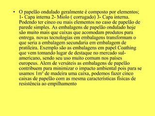 O papelão ondulado geralmente é composto por elementos; 1- Capa interna 2- Miolo ( corrugado) 3- Capa interna. Podendo ter cinco ou mais elementos no caso de papelão de parede simples. As embalagens de papelão ondulado hoje são muito mais que caixas que acomodam produtos para entrega. novas tecnologias em embalagens transformam o que seria a embalagem secundaria em embalagem de pratileira. Exemplo são as embalagens em papel Coathing que vem tomando lugar de destaque no mercado sul-americano, sendo seu uso muito comum nos países europeus. Alem de versáteis as embalagens de papelão contribuem para minimizar o impacto ambiental pois para se usamos 1m³ de madeira uma caixa, podemos fazer cinco caixas de papelão com as mesma características físicas de resistência ao empilhamento 