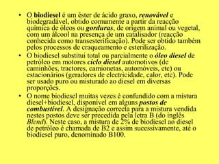 O  biodiesel  é um éster de ácido graxo,  renovável  e biodegradável, obtido comumente a partir da reacção química de óleos ou  gorduras , de origem animal ou vegetal, com um álcool na presença de um catalisador (reacção conhecida como transesterificação). Pode ser obtido também pelos processos de craqueamento e esterilização. O biodiesel substitui total ou parcialmente o  óleo diesel  de petróleo em motores  ciclo diesel  automotivos (de caminhões, tractores, camionetas, automóveis, etc) ou estacionários (geradores de electricidade, calor, etc). Pode ser usado puro ou misturado ao diesel em diversas proporções. O nome biodiesel muitas vezes é confundido com a mistura diesel+biodiesel, disponível em alguns  postos de combustível . A designação correcta para a mistura vendida nestes postos deve ser precedida pela letra B (do inglês  Blend ). Neste caso, a mistura de 2% de biodiesel ao diesel de petróleo é chamada de B2 e assim sucessivamente, até o biodiesel puro, denominado B100. 