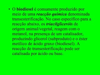O  biodiesel  é comumente produzido por meio de uma  reacção química  denominada transesterificação. No caso específico para a reacção abaixo, os  triacilgliceróis  de origem animal/vegetal, reagem com o metanol, na presença de um catalisador, produzindo glicerol (subproduto) e o éster metílico de ácido graxo (biodiesel). A reacção de transesterificação pode ser catalisada por ácido ou base. 