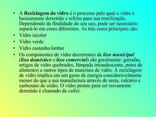 A  Reciclagem do vidro  é o processo pelo qual o vidro é basicamente derretido e refeito para sua reutilização. Dependendo da finalidade do seu uso, pode ser necessário separá-lo em cores diferentes. As três cores principais são: Vidro incolor  Vidro verde  Vidro castanho/âmbar  Os componentes de vidro decorrentes de  lixo municipal  ( lixo doméstico  e  lixo comercial ) são geralmente: garrafas, artigos de vidro quebrados, lâmpada incandescente, potes de alimentos e outros tipos de materiais de vidro. A reciclagem de vidro implica em um gasto de energia consideravelmente menor do que a sua manufactura através de areia, calcário e carbonato de sódio. O vidro pronto para ser novamente derretido é chamado de  cullet . 