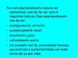 Para um empreendimento humano ser sustentável, tem de ter em vista 4 requisitos básicos. Esse empreendimento tem de ser: ecologicamente correcto;  economicamente viável;  socialmente justo; culturalmente aceite.  Um exemplo real de comunidades humanas que praticam a sustentabilidade em todos níveis são as  eco vilas . 