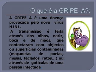 O que é a GRIPE  A?:A GRIPE A é uma doença provocada pelo novo  vírus H1N1. 	 A transmissão é feita através dos olhos, nariz, boca e de mãos, que contactaram com objectos ou superfícies contaminadas (maçanetas de portas, mesas, teclados, ratos…) ou através de  gotículas de uma pessoa infectada.