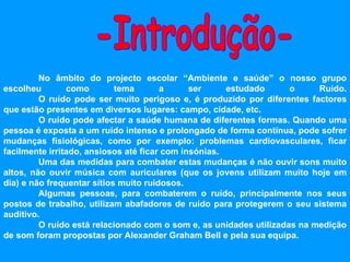 No âmbito do projecto escolar “Ambiente e saúde” o nosso grupo escolheu como tema a ser estudado o Ruído. O ruído pode ser muito perigoso e, é produzido por diferentes factores que estão presentes em diversos lugares: campo, cidade, etc. O ruído pode afectar a saúde humana de diferentes formas. Quando uma pessoa é exposta a um ruído intenso e prolongado de forma contínua, pode sofrer mudanças fisiológicas, como por exemplo: problemas cardiovasculares, ficar facilmente irritado, ansiosos até ficar com insónias. Uma das medidas para combater estas mudanças é não ouvir sons muito altos, não ouvir música com auriculares (que os jovens utilizam muito hoje em dia) e não frequentar sítios muito ruidosos. Algumas pessoas, para combaterem o ruído, principalmente nos seus postos de trabalho, utilizam abafadores de ruído para protegerem o seu sistema auditivo. O ruído está relacionado com o som e, as unidades utilizadas na medição de som foram propostas por Alexander Graham Bell e pela sua equipa.   -Introdução- 