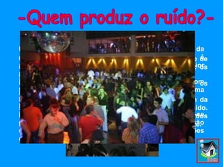 Vivemos numa paisagem sonora. Cada um dos sons que a compõe pode ser o suporte de uma informação necessária à nossa vida quotidiana: os gritos das crianças, o rumo dos passos… O som pode incluir  também: a musica, o vento, os pássaros que cantam, etc. São muitas as situações que podem estar na origem da sensação de incomodo devido aos efeitos do ruído. Como por exemplo:  ruído da circulação rodoviária, dos aeroportos, de obras nas vias públicas, música alta, etc. De entre todas as fontes de ruído, é o ruído da circulação rodoviária que mais frequentemente é apontado como aquele que provoca incomodo no maior número de pessoas. No entanto, o ruído proveniente de uma estrada com tráfego pode equivaler ao ruído gerado por uma conversa num café ou uma televisão. Um ruído pode incomodar se é muito forte. Na União Europeia 80 milhões de pessoas encontram-se expostas durante o dia, e no exterior a níveis de pressão de barulho aceitáveis… Mas outros 170 milhões encontram-se a níveis que as  incomodam. -Quem produz o ruído?- 
