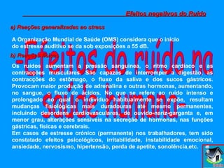 -Efeitos do ruído na saúde humana- Efeitos negativos do Ruído a) Reações generalizadas ao stress A Organização Mundial de Saúde (OMS) considera que o início do estresse auditivo se da sob exposições a 55 dB.   b) Reações físicas Os ruídos aumentam a pressão sanguínea, o ritmo cardíaco e as contracções musculares. São capazes de interromper a digestão, as contracções do estômago, o fluxo da saliva e dos sucos gástricos. Provocam maior produção de adrenalina e outras hormonas, aumentando, no sangue, o fluxo de ácidos. No que se refere ao ruído intenso e prolongado ao qual o indivíduo habitualmente se expõe, resultam mudanças fisiológicas mais duradouras até mesmo permanentes, incluindo desordens cardiovasculares, de ouvido-nariz-garganta e, em menor grau, alterações sensíveis na secreção de hormonas, nas funções gástricas, físicas e cerebrais. Em casos de estresse crónico (permanente) nos trabalhadores, tem sido constatado efeitos psicológicos, irritabilidade, instabilidade emocional, ansiedade, nervosismo, hipertensão, perda de apetite, sonolência,etc. 