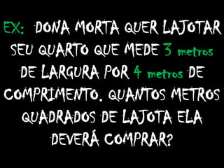 EX: DONA MORTA QUER LAJOTAR
SEU QUARTO QUE MEDE 3 metros
DE LARGURA POR 4 metros DE
COMPRIMENTO. QUANTOS METROS
QUADRADOS DE LAJOTA ELA
DEVERÁ COMPRAR?
 