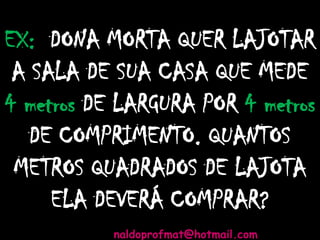 EX: DONA MORTA QUER LAJOTAR
A SALA DE SUA CASA QUE MEDE
4 metros DE LARGURA POR 4 metros
DE COMPRIMENTO. QUANTOS
METROS QUADRADOS DE LAJOTA
ELA DEVERÁ COMPRAR?
naldoprofmat@hotmail.com
 