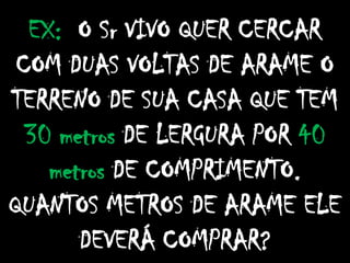 EX: O Sr VIVO QUER CERCAR
COM DUAS VOLTAS DE ARAME O
TERRENO DE SUA CASA QUE TEM
30 metros DE LERGURA POR 40
metros DE COMPRIMENTO.
QUANTOS METROS DE ARAME ELE
DEVERÁ COMPRAR?
 