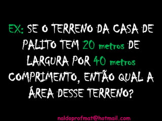 EX: SE O TERRENO DA CASA DE
PALITO TEM 20 metros DE
LARGURA POR 40 metros
COMPRIMENTO, ENTÃO QUAL A
ÁREA DESSE TERRENO?
naldoprofmat@hotmail.com
 