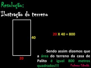 Resolução:
Ilustração do terreno
40
20
20 X 40 = 800
Sendo assim dizemos que
a área do terreno da casa de
Palito é igual 800 metros
quadrados!!! Professor Edinaldo
 