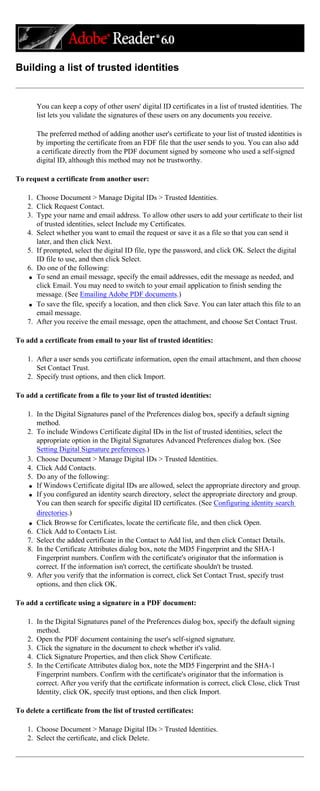 Building a list of trusted identities
You can keep a copy of other users' digital ID certificates in a list of trusted identities. The
list lets you validate the signatures of these users on any documents you receive.
The preferred method of adding another user's certificate to your list of trusted identities is
by importing the certificate from an FDF file that the user sends to you. You can also add
a certificate directly from the PDF document signed by someone who used a self-signed
digital ID, although this method may not be trustworthy.
To request a certificate from another user:
1. Choose Document > Manage Digital IDs > Trusted Identities.
2. Click Request Contact.
3. Type your name and email address. To allow other users to add your certificate to their list
of trusted identities, select Include my Certificates.
4. Select whether you want to email the request or save it as a file so that you can send it
later, and then click Next.
5. If prompted, select the digital ID file, type the password, and click OK. Select the digital
ID file to use, and then click Select.
6. Do one of the following:
q To send an email message, specify the email addresses, edit the message as needed, and
click Email. You may need to switch to your email application to finish sending the
message. (See Emailing Adobe PDF documents.)
q To save the file, specify a location, and then click Save. You can later attach this file to an
email message.
7. After you receive the email message, open the attachment, and choose Set Contact Trust.
To add a certificate from email to your list of trusted identities:
1. After a user sends you certificate information, open the email attachment, and then choose
Set Contact Trust.
2. Specify trust options, and then click Import.
To add a certificate from a file to your list of trusted identities:
1. In the Digital Signatures panel of the Preferences dialog box, specify a default signing
method.
2. To include Windows Certificate digital IDs in the list of trusted identities, select the
appropriate option in the Digital Signatures Advanced Preferences dialog box. (See
Setting Digital Signature preferences.)
3. Choose Document > Manage Digital IDs > Trusted Identities.
4. Click Add Contacts.
5. Do any of the following:
q If Windows Certificate digital IDs are allowed, select the appropriate directory and group.
q If you configured an identity search directory, select the appropriate directory and group.
You can then search for specific digital ID certificates. (See Configuring identity search
directories.)
q Click Browse for Certificates, locate the certificate file, and then click Open.
6. Click Add to Contacts List.
7. Select the added certificate in the Contact to Add list, and then click Contact Details.
8. In the Certificate Attributes dialog box, note the MD5 Fingerprint and the SHA-1
Fingerprint numbers. Confirm with the certificate's originator that the information is
correct. If the information isn't correct, the certificate shouldn't be trusted.
9. After you verify that the information is correct, click Set Contact Trust, specify trust
options, and then click OK.
To add a certificate using a signature in a PDF document:
1. In the Digital Signatures panel of the Preferences dialog box, specify the default signing
method.
2. Open the PDF document containing the user's self-signed signature.
3. Click the signature in the document to check whether it's valid.
4. Click Signature Properties, and then click Show Certificate.
5. In the Certificate Attributes dialog box, note the MD5 Fingerprint and the SHA-1
Fingerprint numbers. Confirm with the certificate's originator that the information is
correct. After you verify that the certificate information is correct, click Close, click Trust
Identity, click OK, specify trust options, and then click Import.
To delete a certificate from the list of trusted certificates:
1. Choose Document > Manage Digital IDs > Trusted Identities.
2. Select the certificate, and click Delete.
 