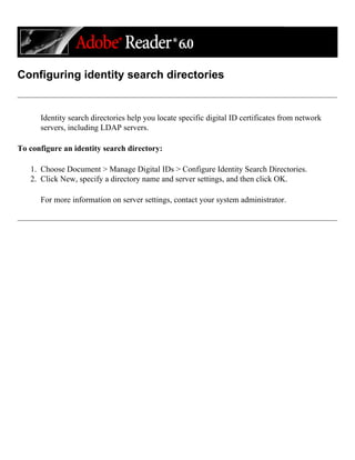 Configuring identity search directories
Identity search directories help you locate specific digital ID certificates from network
servers, including LDAP servers.
To configure an identity search directory:
1. Choose Document > Manage Digital IDs > Configure Identity Search Directories.
2. Click New, specify a directory name and server settings, and then click OK.
For more information on server settings, contact your system administrator.
 