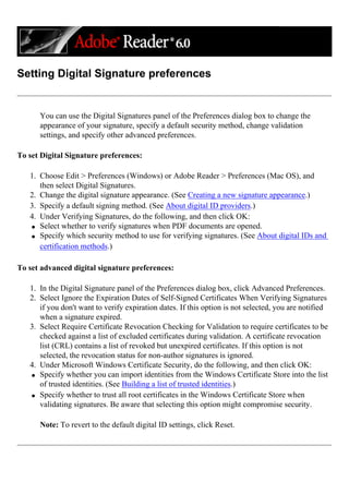 Setting Digital Signature preferences
You can use the Digital Signatures panel of the Preferences dialog box to change the
appearance of your signature, specify a default security method, change validation
settings, and specify other advanced preferences.
To set Digital Signature preferences:
1. Choose Edit > Preferences (Windows) or Adobe Reader > Preferences (Mac OS), and
then select Digital Signatures.
2. Change the digital signature appearance. (See Creating a new signature appearance.)
3. Specify a default signing method. (See About digital ID providers.)
4. Under Verifying Signatures, do the following, and then click OK:
q Select whether to verify signatures when PDF documents are opened.
q Specify which security method to use for verifying signatures. (See About digital IDs and
certification methods.)
To set advanced digital signature preferences:
1. In the Digital Signature panel of the Preferences dialog box, click Advanced Preferences.
2. Select Ignore the Expiration Dates of Self-Signed Certificates When Verifying Signatures
if you don't want to verify expiration dates. If this option is not selected, you are notified
when a signature expired.
3. Select Require Certificate Revocation Checking for Validation to require certificates to be
checked against a list of excluded certificates during validation. A certificate revocation
list (CRL) contains a list of revoked but unexpired certificates. If this option is not
selected, the revocation status for non-author signatures is ignored.
4. Under Microsoft Windows Certificate Security, do the following, and then click OK:
q Specify whether you can import identities from the Windows Certificate Store into the list
of trusted identities. (See Building a list of trusted identities.)
q Specify whether to trust all root certificates in the Windows Certificate Store when
validating signatures. Be aware that selecting this option might compromise security.
Note: To revert to the default digital ID settings, click Reset.
 