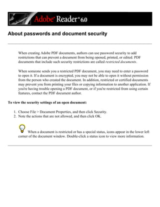 About passwords and document security
When creating Adobe PDF documents, authors can use password security to add
restrictions that can prevent a document from being opened, printed, or edited. PDF
documents that include such security restrictions are called restricted documents.
When someone sends you a restricted PDF document, you may need to enter a password
to open it. If a document is encrypted, you may not be able to open it without permission
from the person who created the document. In addition, restricted or certified documents
may prevent you from printing your files or copying information to another application. If
you're having trouble opening a PDF document, or if you're restricted from using certain
features, contact the PDF document author.
To view the security settings of an open document:
1. Choose File > Document Properties, and then click Security.
2. Note the actions that are not allowed, and then click OK.
When a document is restricted or has a special status, icons appear in the lower left
corner of the document window. Double-click a status icon to view more information.
 
