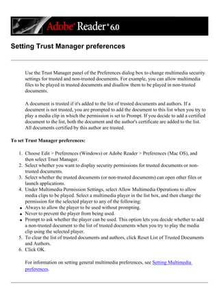 Setting Trust Manager preferences
Use the Trust Manager panel of the Preferences dialog box to change multimedia security
settings for trusted and non-trusted documents. For example, you can allow multimedia
files to be played in trusted documents and disallow them to be played in non-trusted
documents.
A document is trusted if it's added to the list of trusted documents and authors. If a
document is not trusted, you are prompted to add the document to this list when you try to
play a media clip in which the permission is set to Prompt. If you decide to add a certified
document to the list, both the document and the author's certificate are added to the list.
All documents certified by this author are trusted.
To set Trust Manager preferences:
1. Choose Edit > Preferences (Windows) or Adobe Reader > Preferences (Mac OS), and
then select Trust Manager.
2. Select whether you want to display security permissions for trusted documents or non-
trusted documents.
3. Select whether the trusted documents (or non-trusted documents) can open other files or
launch applications.
4. Under Multimedia Permission Settings, select Allow Multimedia Operations to allow
media clips to be played. Select a multimedia player in the list box, and then change the
permission for the selected player to any of the following:
q Always to allow the player to be used without prompting.
q Never to prevent the player from being used.
q Prompt to ask whether the player can be used. This option lets you decide whether to add
a non-trusted document to the list of trusted documents when you try to play the media
clip using the selected player.
5. To clear the list of trusted documents and authors, click Reset List of Trusted Documents
and Authors.
6. Click OK.
For information on setting general multimedia preferences, see Setting Multimedia
preferences.
 