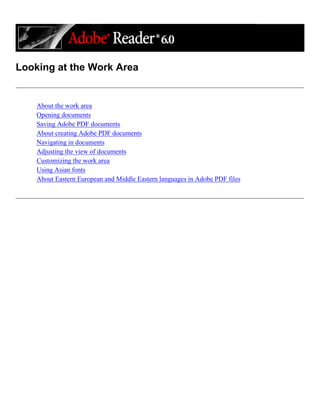Looking at the Work Area
About the work area
Opening documents
Saving Adobe PDF documents
About creating Adobe PDF documents
Navigating in documents
Adjusting the view of documents
Customizing the work area
Using Asian fonts
About Eastern European and Middle Eastern languages in Adobe PDF files
 