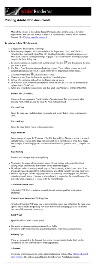 Printing Adobe PDF documents
Most of the options in the Adobe Reader Print dialog box are the same as for other
applications. You can also print an Adobe PDF document to a mobile device over the
Internet. (See Printing over the Internet.)
To print an Adobe PDF document:
1. If necessary, do one of the following:
q To select pages to print, select thumbnails in the Pages panel. You can Ctrl-click
(Windows) or Command-click (Mac OS) thumbnails to select noncontiguous pages, or
Shift-click to select a contiguous range of pages. You can also select a contiguous page
range in the Print dialog box.
q To select an area on a page to print, use the Select Text tool and drag around the area
you want to print.
2. Use File > Print Setup to set general printing options. The available options vary with
different printers and drivers. See your printer driver documentation for details.
3. Click the Print button , or choose File > Print.
4. Choose a printer from the list at the top of the Print dialog box.
5. In Mac OS, choose an option from the Presets pop-up menu.
6. In Windows, click Properties to set printer driver options. In Mac OS, set printer driver
options in the Print Center.
7. Select any of the following options, and then click OK (Windows) or Print (Mac OS).
Print to File (Windows)
Creates a device-dependent PostScript file of the document. For better results when
creating PostScript files, use the Save As PostScript command.
Current View
Prints the page area (including text, comments, and so on) that is visible in the current
view.
Current Page
Prints the page that is visible in the current view.
Pages From/To
Prints a range of pages. In Windows, if the Use Logical Page Numbers option is selected
in Preferences, you can enter page-position numbers in parentheses to print those pages.
For example, if the first page of a document is numbered iii, you can enter (1) to print that
page.
Page Scaling
Reduces and enlarges pages when printing.
q None prints the upper left or center of a page (if auto-rotated and centered) without
scaling. Pages or selections that don't fit on the paper are cropped.
q Fit to Paper reduces or enlarges each page to fit the currently selected paper size. If an
area is selected, it is scaled to fit to the printable area of the currently selected paper size.
q Shrink Large Pages shrinks large pages to fit the currently selected paper size, but does
not enlarge small pages. If an area is selected and it is larger than the printable area of the
currently selected paper, it is scaled to fit the printable area.
Auto-Rotate and Center
Adjusts the PDF file's orientation to match the orientation specified in the printer
properties.
Choose Paper Source by PDF Page Size
(Windows) Uses the PDF page size to determine the output tray rather than the page setup
option. This is useful for printing PDF files that contain multiple page sizes on printers
that have different-sized output trays.
Print What
Specifies which visible content prints.
q Document prints document contents and form fields.
q Document and Comments prints document contents, form fields, and comments.
Printing Tips
If you are connected to the Internet, this option connects to the Adobe Web site for
information on how to troubleshoot printing problems.
Advanced
Opens one or more panels for setting additional printing options. (See Setting advanced
print options.) The options available also depend on your Acrobat application.
 