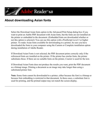 About downloading Asian fonts
Select the Download Asian fonts option in the Advanced Print Setup dialog box if you
want to print an Adobe PDF document with Asian fonts, but the fonts are not installed on
the printer or embedded in the document. (Embedded fonts are downloaded whether or
not this option is selected.) You can use this option with a PostScript Level 2 or higher
printer. To make Asian fonts available for downloading to a printer, be sure you have
downloaded the fonts to your computer using the Custom or Complete installation option
during installation of Adobe Reader.
If Download Asian Fonts is not selected, the PDF document prints correctly only if the
referenced fonts are installed on the printer. If the printer has similar fonts, the printer
substitutes those. If there are no suitable fonts on the printer, Courier is used for the text.
If Download Asian Fonts does not produce the results you want, print the PDF document
as a bitmap image. Printing a document as an image may take longer than using a
substituted printer font.
Note: Some fonts cannot be downloaded to a printer, either because the font is a bitmap or
because font embedding is restricted in that document. In these cases, a substitute font is
used for printing, and the printed output may not match the screen display.
 