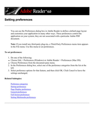 Setting preferences
You can use the Preferences dialog box in Adobe Reader to define a default page layout
and customize your application in many other ways. These preferences control the
application on your system; they are not associated with a particular Adobe PDF
document.
Note: If you install any third-party plug-ins, a Third-Party Preferences menu item appears
in the File menu. Use this menu to set preferences.
To set preferences:
1. Do one of the following:
q Choose Edit > Preferences (Windows) or Adobe Reader > Preferences (Mac OS).
q Choose Preferences from the document pane menu.
2. In the Preferences dialog box, select one of the preference categories from the list at the
left.
3. Select preference options for that feature, and then click OK. Click Cancel to leave the
settings unchanged.
Related Subtopics:
Preference categories
Startup preferences
Page Display preferences
General preferences
Full Screen preferences
Setting Multimedia preferences
 