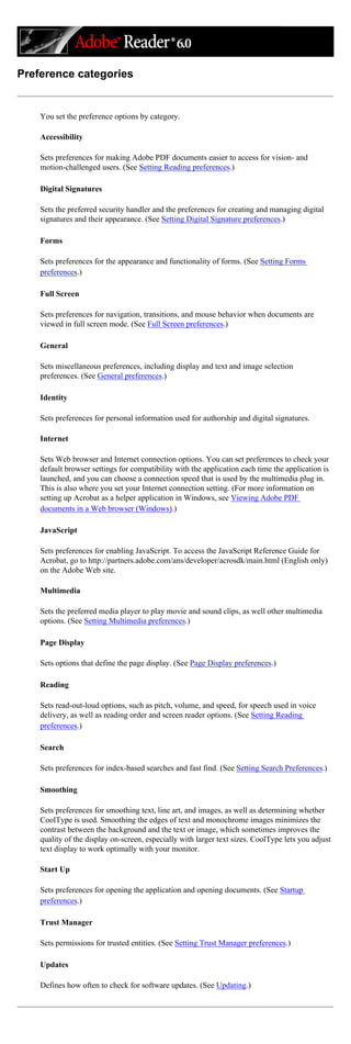 Preference categories
You set the preference options by category.
Accessibility
Sets preferences for making Adobe PDF documents easier to access for vision- and
motion-challenged users. (See Setting Reading preferences.)
Digital Signatures
Sets the preferred security handler and the preferences for creating and managing digital
signatures and their appearance. (See Setting Digital Signature preferences.)
Forms
Sets preferences for the appearance and functionality of forms. (See Setting Forms
preferences.)
Full Screen
Sets preferences for navigation, transitions, and mouse behavior when documents are
viewed in full screen mode. (See Full Screen preferences.)
General
Sets miscellaneous preferences, including display and text and image selection
preferences. (See General preferences.)
Identity
Sets preferences for personal information used for authorship and digital signatures.
Internet
Sets Web browser and Internet connection options. You can set preferences to check your
default browser settings for compatibility with the application each time the application is
launched, and you can choose a connection speed that is used by the multimedia plug in.
This is also where you set your Internet connection setting. (For more information on
setting up Acrobat as a helper application in Windows, see Viewing Adobe PDF
documents in a Web browser (Windows).)
JavaScript
Sets preferences for enabling JavaScript. To access the JavaScript Reference Guide for
Acrobat, go to http://partners.adobe.com/ans/developer/acrosdk/main.html (English only)
on the Adobe Web site.
Multimedia
Sets the preferred media player to play movie and sound clips, as well other multimedia
options. (See Setting Multimedia preferences.)
Page Display
Sets options that define the page display. (See Page Display preferences.)
Reading
Sets read-out-loud options, such as pitch, volume, and speed, for speech used in voice
delivery, as well as reading order and screen reader options. (See Setting Reading
preferences.)
Search
Sets preferences for index-based searches and fast find. (See Setting Search Preferences.)
Smoothing
Sets preferences for smoothing text, line art, and images, as well as determining whether
CoolType is used. Smoothing the edges of text and monochrome images minimizes the
contrast between the background and the text or image, which sometimes improves the
quality of the display on-screen, especially with larger text sizes. CoolType lets you adjust
text display to work optimally with your monitor.
Start Up
Sets preferences for opening the application and opening documents. (See Startup
preferences.)
Trust Manager
Sets permissions for trusted entities. (See Setting Trust Manager preferences.)
Updates
Defines how often to check for software updates. (See Updating.)
 