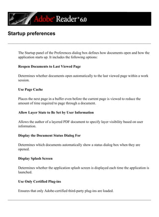 Startup preferences
The Startup panel of the Preferences dialog box defines how documents open and how the
application starts up. It includes the following options:
Reopen Documents to Last Viewed Page
Determines whether documents open automatically to the last viewed page within a work
session.
Use Page Cache
Places the next page in a buffer even before the current page is viewed to reduce the
amount of time required to page through a document.
Allow Layer State to Be Set by User Information
Allows the author of a layered PDF document to specify layer visibility based on user
information.
Display the Document Status Dialog For
Determines which documents automatically show a status dialog box when they are
opened.
Display Splash Screen
Determines whether the application splash screen is displayed each time the application is
launched.
Use Only Certified Plug-ins
Ensures that only Adobe-certified third-party plug-ins are loaded.
 