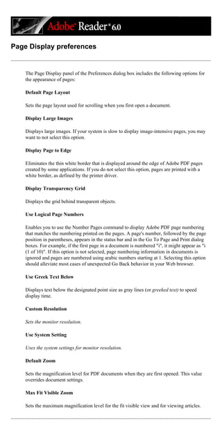 Page Display preferences
The Page Display panel of the Preferences dialog box includes the following options for
the appearance of pages:
Default Page Layout
Sets the page layout used for scrolling when you first open a document.
Display Large Images
Displays large images. If your system is slow to display image-intensive pages, you may
want to not select this option.
Display Page to Edge
Eliminates the thin white border that is displayed around the edge of Adobe PDF pages
created by some applications. If you do not select this option, pages are printed with a
white border, as defined by the printer driver.
Display Transparency Grid
Displays the grid behind transparent objects.
Use Logical Page Numbers
Enables you to use the Number Pages command to display Adobe PDF page numbering
that matches the numbering printed on the pages. A page's number, followed by the page
position in parentheses, appears in the status bar and in the Go To Page and Print dialog
boxes. For example, if the first page in a document is numbered "i", it might appear as "i
(1 of 10)". If this option is not selected, page numbering information in documents is
ignored and pages are numbered using arabic numbers starting at 1. Selecting this option
should alleviate most cases of unexpected Go Back behavior in your Web browser.
Use Greek Text Below
Displays text below the designated point size as gray lines (or greeked text) to speed
display time.
Custom Resolution
Sets the monitor resolution.
Use System Setting
Uses the system settings for monitor resolution.
Default Zoom
Sets the magnification level for PDF documents when they are first opened. This value
overrides document settings.
Max Fit Visible Zoom
Sets the maximum magnification level for the fit visible view and for viewing articles.
 