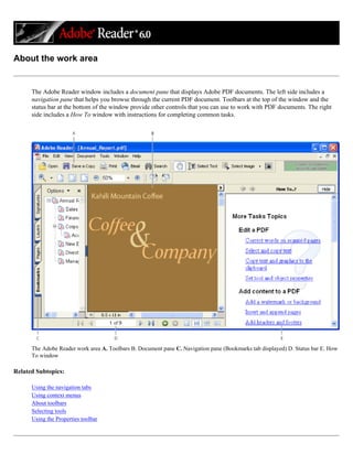 About the work area
The Adobe Reader window includes a document pane that displays Adobe PDF documents. The left side includes a
navigation pane that helps you browse through the current PDF document. Toolbars at the top of the window and the
status bar at the bottom of the window provide other controls that you can use to work with PDF documents. The right
side includes a How To window with instructions for completing common tasks.
The Adobe Reader work area A. Toolbars B. Document pane C. Navigation pane (Bookmarks tab displayed) D. Status bar E. How
To window
Related Subtopics:
Using the navigation tabs
Using context menus
About toolbars
Selecting tools
Using the Properties toolbar
 