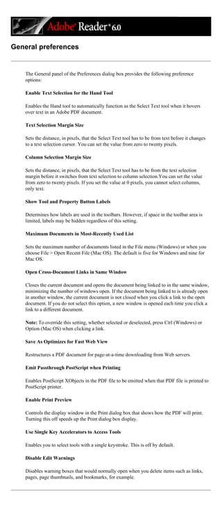 General preferences
The General panel of the Preferences dialog box provides the following preference
options:
Enable Text Selection for the Hand Tool
Enables the Hand tool to automatically function as the Select Text tool when it hovers
over text in an Adobe PDF document.
Text Selection Margin Size
Sets the distance, in pixels, that the Select Text tool has to be from text before it changes
to a text selection cursor. You can set the value from zero to twenty pixels.
Column Selection Margin Size
Sets the distance, in pixels, that the Select Text tool has to be from the text selection
margin before it switches from text selection to column selection.You can set the value
from zero to twenty pixels. If you set the value at 0 pixels, you cannot select columns,
only text.
Show Tool and Property Button Labels
Determines how labels are used in the toolbars. However, if space in the toolbar area is
limited, labels may be hidden regardless of this setting.
Maximum Documents in Most-Recently Used List
Sets the maximum number of documents listed in the File menu (Windows) or when you
choose File > Open Recent File (Mac OS). The default is five for Windows and nine for
Mac OS.
Open Cross-Document Links in Same Window
Closes the current document and opens the document being linked to in the same window,
minimizing the number of windows open. If the document being linked to is already open
in another window, the current document is not closed when you click a link to the open
document. If you do not select this option, a new window is opened each time you click a
link to a different document.
Note: To override this setting, whether selected or deselected, press Ctrl (Windows) or
Option (Mac OS) when clicking a link.
Save As Optimizes for Fast Web View
Restructures a PDF document for page-at-a-time downloading from Web servers.
Emit Passthrough PostScript when Printing
Enables PostScript XObjects in the PDF file to be emitted when that PDF file is printed to
PostScript printer.
Enable Print Preview
Controls the display window in the Print dialog box that shows how the PDF will print.
Turning this off speeds up the Print dialog box display.
Use Single Key Accelerators to Access Tools
Enables you to select tools with a single keystroke. This is off by default.
Disable Edit Warnings
Disables warning boxes that would normally open when you delete items such as links,
pages, page thumbnails, and bookmarks, for example.
 