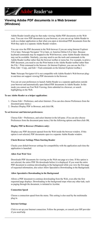 Viewing Adobe PDF documents in a Web browser
(Windows)
Adobe Reader installs plug-ins that make viewing Adobe PDF documents on the Web
easy. You can view PDF documents in your browser, or you can set up Adobe Reader to
work as a helper application so that when you open or download PDF documents from the
Web they open in a separate Adobe Reader window.
You can view the PDF document in the Web browser if you are using Internet Explorer
5.0 or later, Netscape Navigator 7.0 or later, or America Online 6.0 or later. Because
keyboard commands may be mapped to the Web browser, some Adobe Reader shortcuts
may not be available. Similarly, you may need to use the tools and commands in the
Adobe Reader toolbar rather than the browser toolbar or menu bar. For example, to print a
PDF document, you need to use the Print button in the Adobe Reader toolbar rather than
the File > Print command in the browser. (In Internet Explorer, you can use the File >
Print, Edit > Copy, and Edit > Find commands on the Internet Explorer toolbar.)
Note: Netscape Navigator 6.0 is not compatible with Adobe Reader's Web browser plug-
in and does not support viewing PDF documents in the browser.
You can set your preferences to launch Adobe Reader as a separate application outside
your browser and automatically open linked PDF documents in Adobe Reader. In this
mode you cannot use Fast Web Viewing, form submittal in a browser, or search
highlighting on the Web.
To use Adobe Reader as a helper application:
1. Choose Edit > Preference, and select Internet. (You can also choose Preferences from the
document pane menu.)
2. Deselect Display PDF in Browser, and click OK.
To set browser and Internet preferences:
Choose Edit > Preferences, and select Internet in the left pane. (You can also choose
Preferences from the document pane menu.) Set the following options and then click OK.
Display PDF in Browser (Windows only)
Displays any PDF document opened from the Web inside the browser window. If this
option is not selected, PDF documents open in a separate Adobe Reader window.
Check Browser Settings When Starting Reader
Checks your default browser settings for compatibility with the application each time the
application is launched.
Allow Fast Web View
Downloads PDF documents for viewing on the Web one page at a time. If this option is
not selected, the entire PDF file downloads before it is displayed. If you want the entire
PDF document to continue downloading in the background while you view the first page
of requested information, also select Allow Speculative Downloading in the Background.
Allow Speculative Downloading in the Background
Allows a PDF document to continue downloading from the Web, even after the first
requested page displays. Downloading in the background stops when any other task, such
as paging through the document, is initiated in Acrobat.
Connection Speed
Choose a connection speed from the menu. This setting is also used by the multimedia
plug in.
Internet Settings
Click to set up your Internet connection. Follow the prompts, or consult your ISP provider
if you need help.
 