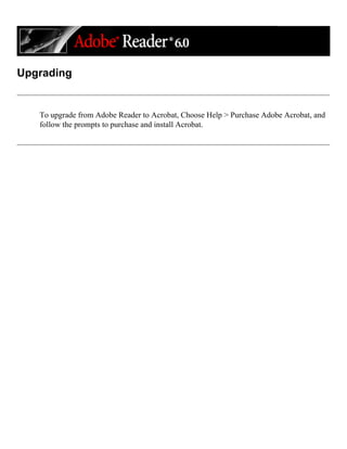 Upgrading
To upgrade from Adobe Reader to Acrobat, Choose Help > Purchase Adobe Acrobat, and
follow the prompts to purchase and install Acrobat.
 