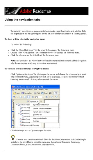 Using the navigation tabs
Tabs display such items as a document's bookmarks, page thumbnails, and articles. Tabs
are displayed in the navigation pane on the left side of the work area or in floating panels.
To show or hide tabs in the navigation pane:
Do one of the following:
q Click the Show/Hide icon in the lower left corner of the document pane.
q Choose View > Navigation Tabs, and then choose the desired tab from the menu.
q Click the tab name on the left side of the document pane.
Note: The creator of the Adobe PDF document determines the contents of the navigation
tabs. In some cases, a tab may not contain any content.
To choose a command from a tab Options menu:
Click Options at the top of the tab to open the menu, and choose the command you want.
The commands vary, depending on which tab is displayed. To close the menu without
choosing a command, click anywhere outside the menu.
Click the triangle next to Options to open the menu.
You can also choose commands from the document pane menu. Click the triangle
just above the scroll bar to open the menu, and then choose Document Summary,
Document Status, File Attachments, or Preferences.
 