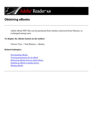 Obtaining eBooks
Adobe eBook PDF files can be purchased from retailers, borrowed from libraries, or
exchanged among users.
To display the eBooks button on the toolbar:
Choose View > Task Buttons > eBooks.
Related Subtopics:
Downloading eBooks
Viewing permissions for an eBook
Borrowing eBooks from an online library
Sending an eBook to another device
Sharing eBooks
 