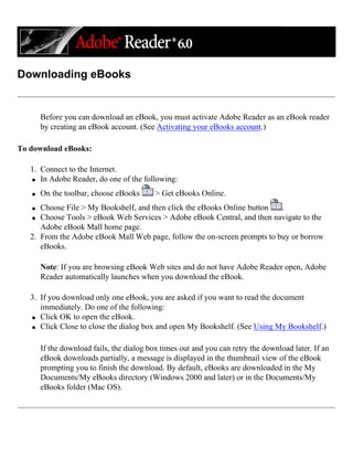 Downloading eBooks
Before you can download an eBook, you must activate Adobe Reader as an eBook reader
by creating an eBook account. (See Activating your eBooks account.)
To download eBooks:
1. Connect to the Internet.
q In Adobe Reader, do one of the following:
q On the toolbar, choose eBooks > Get eBooks Online.
q Choose File > My Bookshelf, and then click the eBooks Online button .
q Choose Tools > eBook Web Services > Adobe eBook Central, and then navigate to the
Adobe eBook Mall home page.
2. From the Adobe eBook Mall Web page, follow the on-screen prompts to buy or borrow
eBooks.
Note: If you are browsing eBook Web sites and do not have Adobe Reader open, Adobe
Reader automatically launches when you download the eBook.
3. If you download only one eBook, you are asked if you want to read the document
immediately. Do one of the following:
q Click OK to open the eBook.
q Click Close to close the dialog box and open My Bookshelf. (See Using My Bookshelf.)
If the download fails, the dialog box times out and you can retry the download later. If an
eBook downloads partially, a message is displayed in the thumbnail view of the eBook
prompting you to finish the download. By default, eBooks are downloaded in the My
Documents/My eBooks directory (Windows 2000 and later) or in the Documents/My
eBooks folder (Mac OS).
 