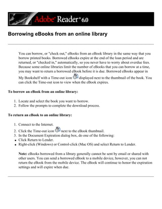 Borrowing eBooks from an online library
You can borrow, or "check out," eBooks from an eBook library in the same way that you
borrow printed books. Borrowed eBooks expire at the end of the loan period and are
returned, or "checked in," automatically, so you never have to worry about overdue fees.
Because some online libraries limit the number of eBooks that you can borrow at a time,
you may want to return a borrowed eBook before it is due. Borrowed eBooks appear in
My Bookshelf with a Time-out icon displayed next to the thumbnail of the book. You
can click the Time-out icon to view when the eBook expires.
To borrow an eBook from an online library:
1. Locate and select the book you want to borrow.
2. Follow the prompts to complete the download process.
To return an eBook to an online library:
1. Connect to the Internet.
2. Click the Time-out icon next to the eBook thumbnail.
3. In the Document Expiration dialog box, do one of the following:
q Click Return to Lender.
q Right-click (Windows) or Control-click (Mac OS) and select Return to Lender.
Note: eBooks borrowed from a library generally cannot be sent by email or shared with
other users. You can send a borrowed eBook to a mobile device, however, you can not
return the eBook from the mobile device. The eBook will continue to honor the expiration
settings and will expire when due.
 