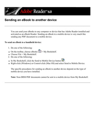 Sending an eBook to another device
You can send your eBooks to any computer or device that has Adobe Reader installed and
activated as an eBook Reader. Sending an eBook to a mobile device is very much like
sending any PDF document to a mobile device.
To send an eBook to a handheld device:
1. Do one of the following:
q On the toolbar, choose eBooks > My Bookshelf.
q Choose File > My Bookshelf.
2. Do one of the following:
q In My Bookshelf, click the Send to Mobile Device button .
q Right-click (Windows) or Control-click (Mac OS) and select Send to Mobile Device.
The specific procedures for sending an eBook to another device depend on the type of
mobile device you have installed.
Note: Non-DRM PDF documents cannot be sent to a mobile device from My Bookshelf.
 