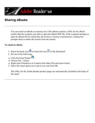 Sharing eBooks
You can email an eBook to someone else if the eBook contains a URL for the eBook
retailer that the recipient can click to open the eBook PDF file. If the recipient attempts to
open an eBook file for which they do not have a license or permission, a dialog box
prompts them to obtain the license from the retailer.
To email an eBook:
1. Select the book icon or book title icon in My Bookshelf.
2. Do one of the following:
q Click the Email button .
q Choose File > Email.
q Right-click (Windows) or Control-click (Mac OS) and select Email.
3. Select the email option you want to use, and click OK.
The URLs for the Adobe Reader product pages are automatically included in the body of
the email.
 