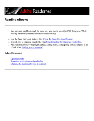 Reading eBooks
You can read an eBook much the same way you would any other PDF document. While
reading an eBook you may want to do the following:
q Use the Read Out Loud feature. (See Using the Read-Out-Loud feature.)
q Smooth text to improve readability. (See Smoothing text for improved readability.)
q Annotate the eBook by highlighting text, adding notes, and copying text and objects in an
eBook. (See Adding note comments.)
Related Subtopics:
Opening eBooks
Smoothing text for improved readability
Checking the meaning of words in an eBook
 