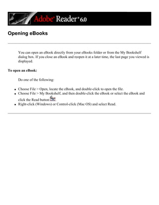 Opening eBooks
You can open an eBook directly from your eBooks folder or from the My Bookshelf
dialog box. If you close an eBook and reopen it at a later time, the last page you viewed is
displayed.
To open an eBook:
Do one of the following:
q Choose File > Open, locate the eBook, and double-click to open the file.
q Choose File > My Bookshelf, and then double-click the eBook or select the eBook and
click the Read button .
q Right-click (Windows) or Control-click (Mac OS) and select Read.
 