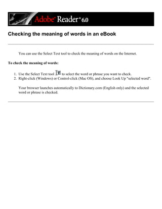 Checking the meaning of words in an eBook
You can use the Select Text tool to check the meaning of words on the Internet.
To check the meaning of words:
1. Use the Select Text tool to select the word or phrase you want to check.
2. Right-click (Windows) or Control-click (Mac OS), and choose Look Up "selected word".
Your browser launches automatically to Dictionary.com (English only) and the selected
word or phrase is checked.
 