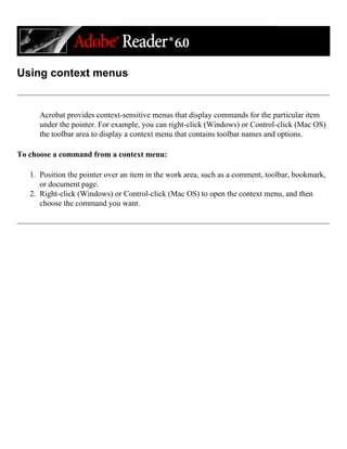Using context menus
Acrobat provides context-sensitive menus that display commands for the particular item
under the pointer. For example, you can right-click (Windows) or Control-click (Mac OS)
the toolbar area to display a context menu that contains toolbar names and options.
To choose a command from a context menu:
1. Position the pointer over an item in the work area, such as a comment, toolbar, bookmark,
or document page.
2. Right-click (Windows) or Control-click (Mac OS) to open the context menu, and then
choose the command you want.
 