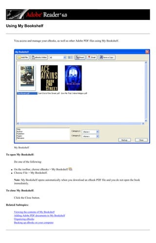 Using My Bookshelf
You access and manage your eBooks, as well as other Adobe PDF files using My Bookshelf.
My Bookshelf
To open My Bookshelf:
Do one of the following:
q On the toolbar, choose eBooks > My Bookshelf .
q Choose File > My Bookshelf.
Note: My Bookshelf opens automatically when you download an eBook PDF file and you do not open the book
immediately.
To close My Bookshelf:
Click the Close button.
Related Subtopics:
Viewing the contents of My Bookshelf
Adding Adobe PDF documents to My Bookshelf
Organizing eBooks
Backing up eBooks on your computer
 