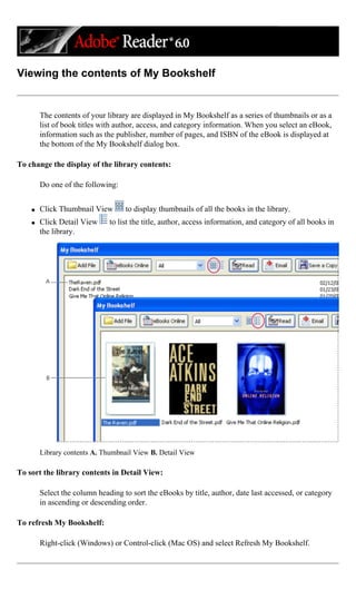 Viewing the contents of My Bookshelf
The contents of your library are displayed in My Bookshelf as a series of thumbnails or as a
list of book titles with author, access, and category information. When you select an eBook,
information such as the publisher, number of pages, and ISBN of the eBook is displayed at
the bottom of the My Bookshelf dialog box.
To change the display of the library contents:
Do one of the following:
q Click Thumbnail View to display thumbnails of all the books in the library.
q Click Detail View to list the title, author, access information, and category of all books in
the library.
Library contents A. Thumbnail View B. Detail View
To sort the library contents in Detail View:
Select the column heading to sort the eBooks by title, author, date last accessed, or category
in ascending or descending order.
To refresh My Bookshelf:
Right-click (Windows) or Control-click (Mac OS) and select Refresh My Bookshelf.
 