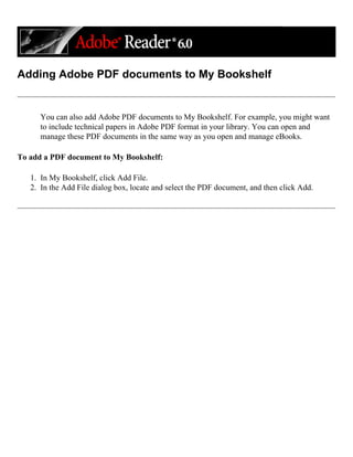 Adding Adobe PDF documents to My Bookshelf
You can also add Adobe PDF documents to My Bookshelf. For example, you might want
to include technical papers in Adobe PDF format in your library. You can open and
manage these PDF documents in the same way as you open and manage eBooks.
To add a PDF document to My Bookshelf:
1. In My Bookshelf, click Add File.
2. In the Add File dialog box, locate and select the PDF document, and then click Add.
 