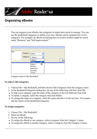 Organizing eBooks
You can organize your eBooks into categories to make them easier to manage. You can
use the predefined categories or define your own. eBooks can be assigned one or two
categories. For example, an eBook on learning how to resolve conflict might be stored
under "Business" and "Self-improvement."
Category menu in My Bookshelf
To add or edit categories:
1. Choose File > My Bookshelf, and then choose Edit Categories from the category menu.
2. In the Bookshelf Categories dialog box, do one of the following, and then click OK:
q To add a new category, type the name of the category in the text field and click Add.
q To delete a category, select the category and click Delete.
q To change the name of a category, select the name and edit it in the text box. You cannot
edit the names of the predefined categories.
To assign categories:
1. Choose File > My Bookshelf.
2. Select an eBook.
3. Do any of the following:
q To assign the eBook to one category, select a category from the Category 1 menu.
q To assign the eBook to another category, select a category from the Category 2 menu.
 