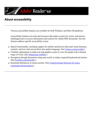 About accessibility
Various accessibility features are available for both Windows and Mac OS platforms.
Accessibility features are tools and resources that make it easier for vision- and motion-
challenged users to access information and controls for Adobe PDF documents. Several
features address specific accessibility issues:
q Speech functionality, including support for utilities and devices that read visual elements,
controls, and text, and convert them into spoken language. (See Using a screen reader.)
q Visibility adjustments to make text and graphics easier to view for people with a limited
range of vision. (See Enhancing visibility.)
q Navigation through documents using auto-scroll, to reduce required keyboard and actions.
(See Scrolling automatically.)
q Keyboard alternatives to mouse actions. (See Using keyboard shortcuts for menu
commands and navigation.)
 