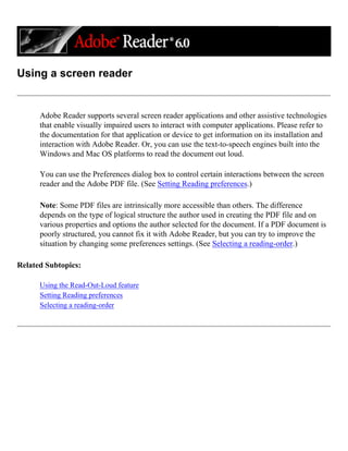 Using a screen reader
Adobe Reader supports several screen reader applications and other assistive technologies
that enable visually impaired users to interact with computer applications. Please refer to
the documentation for that application or device to get information on its installation and
interaction with Adobe Reader. Or, you can use the text-to-speech engines built into the
Windows and Mac OS platforms to read the document out loud.
You can use the Preferences dialog box to control certain interactions between the screen
reader and the Adobe PDF file. (See Setting Reading preferences.)
Note: Some PDF files are intrinsically more accessible than others. The difference
depends on the type of logical structure the author used in creating the PDF file and on
various properties and options the author selected for the document. If a PDF document is
poorly structured, you cannot fix it with Adobe Reader, but you can try to improve the
situation by changing some preferences settings. (See Selecting a reading-order.)
Related Subtopics:
Using the Read-Out-Loud feature
Setting Reading preferences
Selecting a reading-order
 