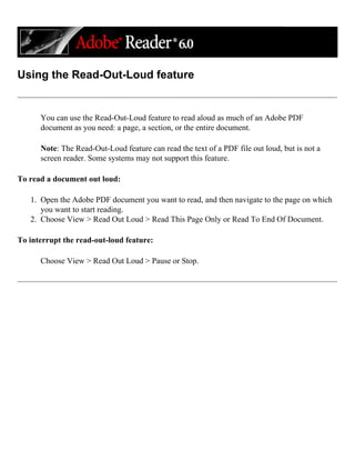 Using the Read-Out-Loud feature
You can use the Read-Out-Loud feature to read aloud as much of an Adobe PDF
document as you need: a page, a section, or the entire document.
Note: The Read-Out-Loud feature can read the text of a PDF file out loud, but is not a
screen reader. Some systems may not support this feature.
To read a document out loud:
1. Open the Adobe PDF document you want to read, and then navigate to the page on which
you want to start reading.
2. Choose View > Read Out Loud > Read This Page Only or Read To End Of Document.
To interrupt the read-out-loud feature:
Choose View > Read Out Loud > Pause or Stop.
 
